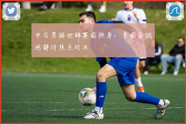 中日男排世锦赛前热身，季前备战地静待焦点对决